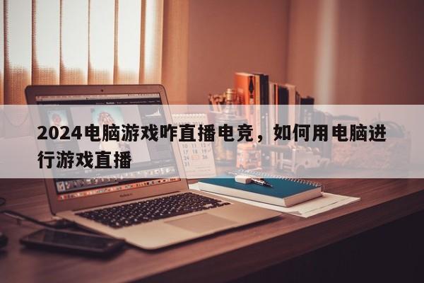 2024电脑游戏咋直播电竞，如何用电脑进行游戏直播