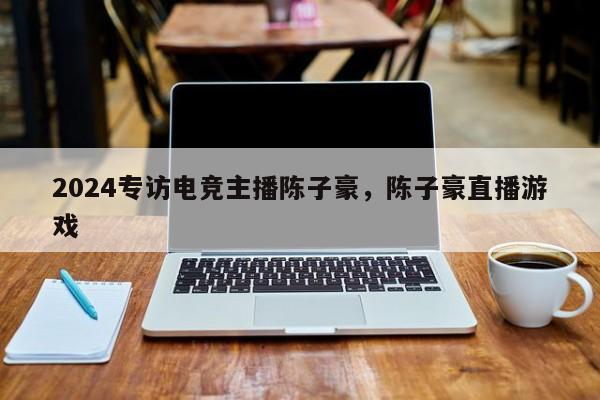2024专访电竞主播陈子豪，陈子豪直播游戏