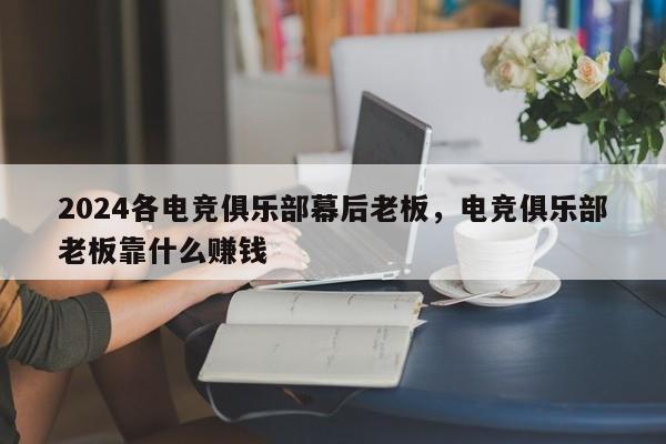 2024各电竞俱乐部幕后老板，电竞俱乐部老板靠什么赚钱