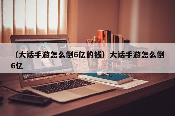 （大话手游怎么倒6亿的钱）大话手游怎么倒6亿