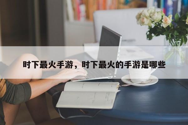 时下最火手游，时下最火的手游是哪些