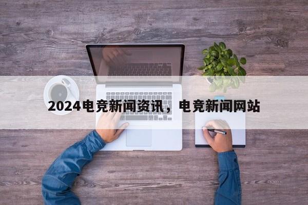 2024电竞新闻资讯，电竞新闻网站
