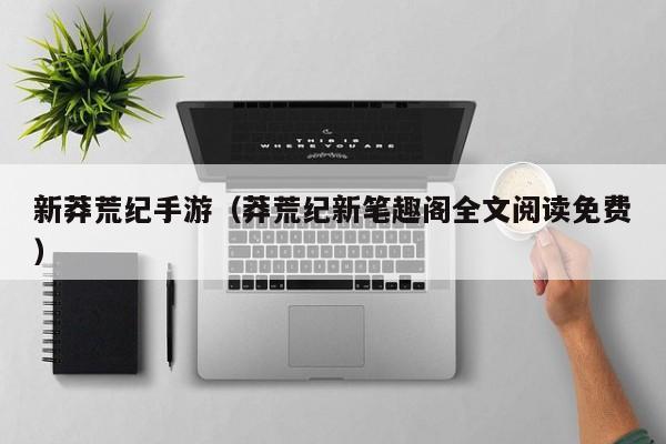 新莽荒纪手游（莽荒纪新笔趣阁全文阅读免费）