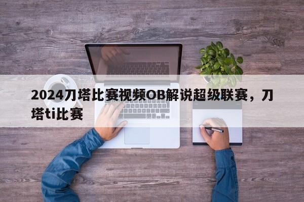 2024刀塔比赛视频OB解说超级联赛，刀塔ti比赛