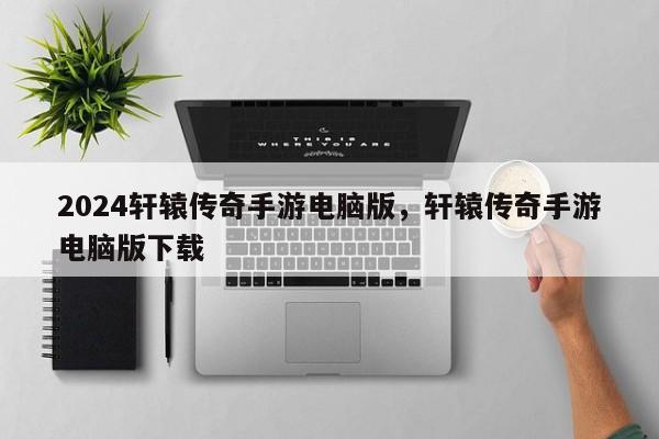 2024轩辕传奇手游电脑版，轩辕传奇手游电脑版下载