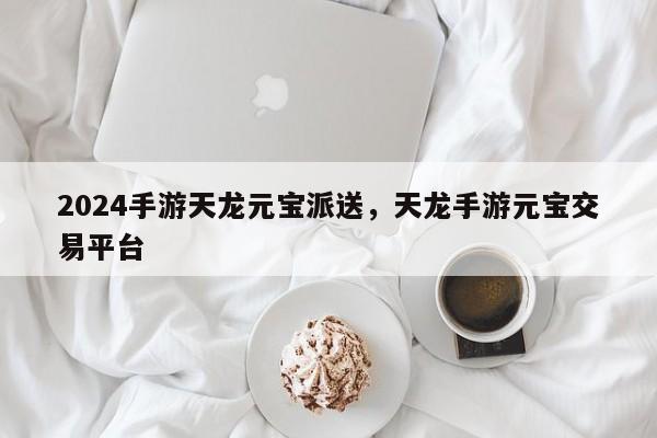 2024手游天龙元宝派送，天龙手游元宝交易平台