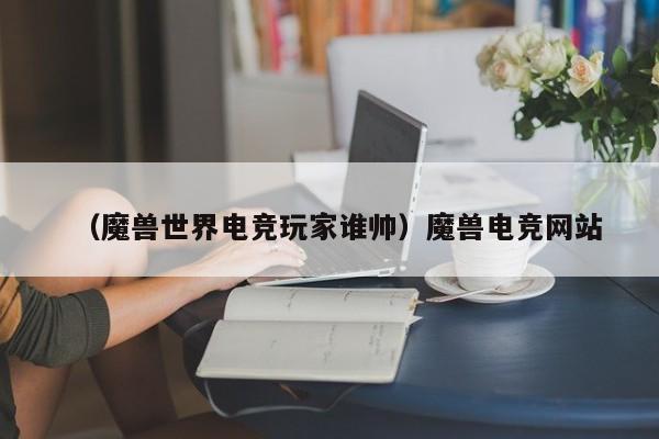 （魔兽世界电竞玩家谁帅）魔兽电竞网站