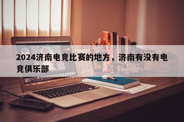 2024济南电竞比赛的地方，济南有没有电竞俱乐部