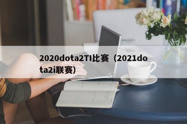 2020dota2TI比赛（2021dota2i联赛）