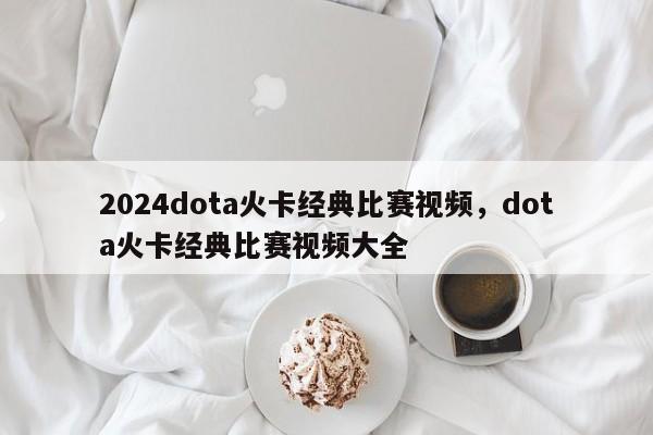 2024dota火卡经典比赛视频，dota火卡经典比赛视频大全