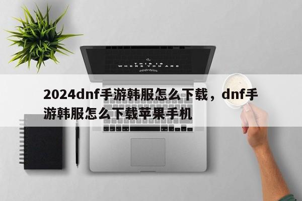 2024dnf手游韩服怎么下载,dnf手游韩服怎么下载苹果手机