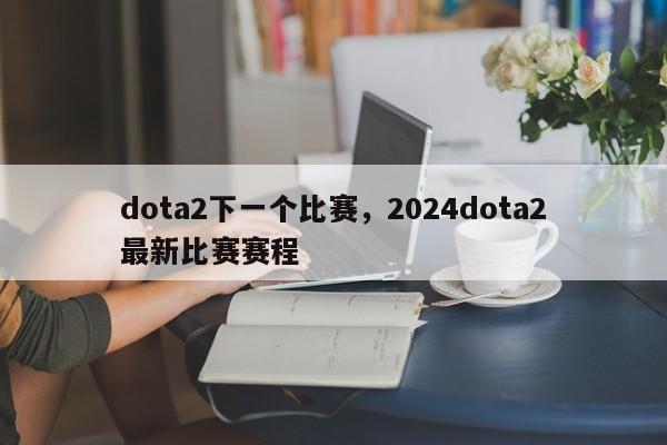 dota2下一个比赛，2024dota2最新比赛赛程