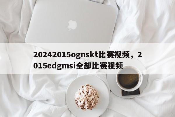 20242015ognskt比赛视频，2015edgmsi全部比赛视频