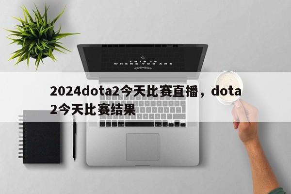 2024dota2今天比赛直播，dota2今天比赛结果