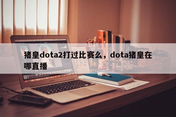 猪皇dota2打过比赛么,dota猪皇在哪直播