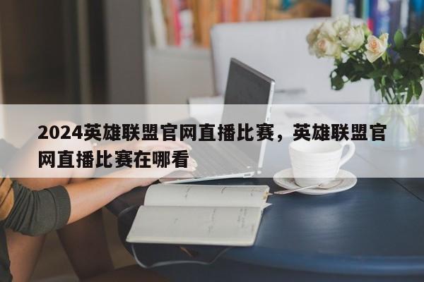 2024英雄联盟官网直播比赛，英雄联盟官网直播比赛在哪看