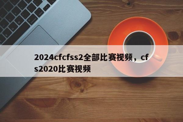 2024cfcfss2全部比赛视频，cfs2020比赛视频