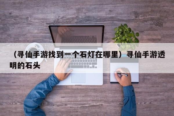 （寻仙手游找到一个石灯在哪里）寻仙手游透明的石头