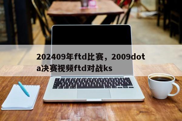 202409年ftd比赛，2009dota决赛视频ftd对战ks