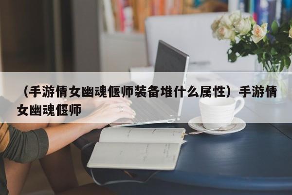 （手游倩女幽魂偃师装备堆什么属性）手游倩女幽魂偃师
