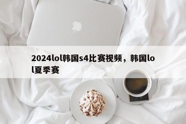 2024lol韩国s4比赛视频，韩国lol夏季赛