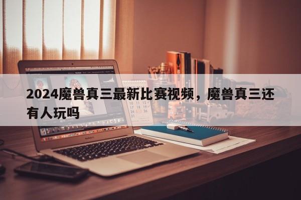 2024魔兽真三最新比赛视频，魔兽真三还有人玩吗