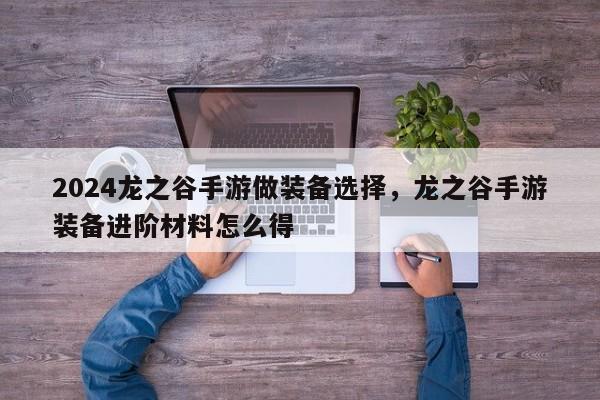 2024龙之谷手游做装备选择，龙之谷手游装备进阶材料怎么得