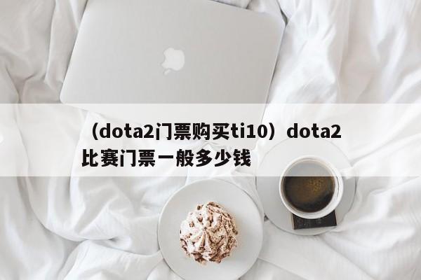 （dota2门票购买ti10）dota2比赛门票一般多少钱