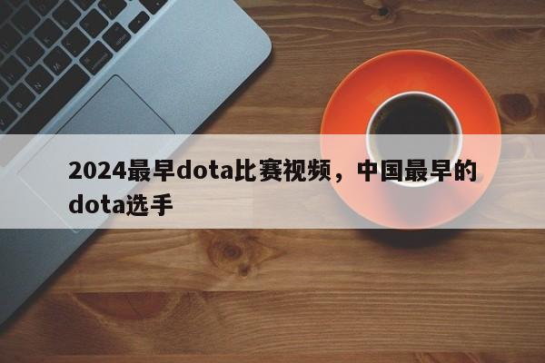 2024最早dota比赛视频，中国最早的dota选手