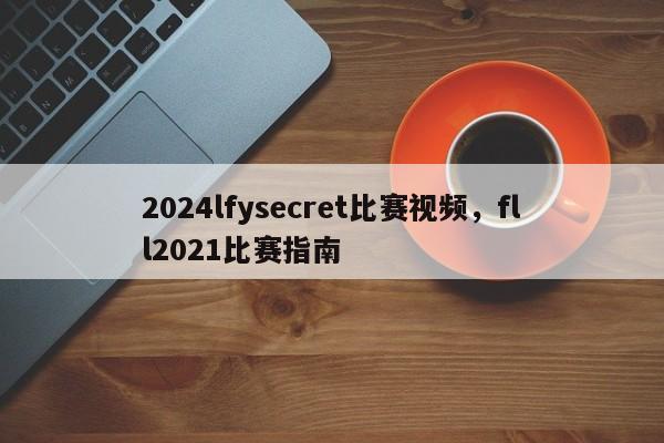 2024lfysecret比赛视频，fll2021比赛指南