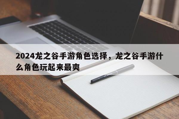 2024龙之谷手游角色选择，龙之谷手游什么角色玩起来最爽