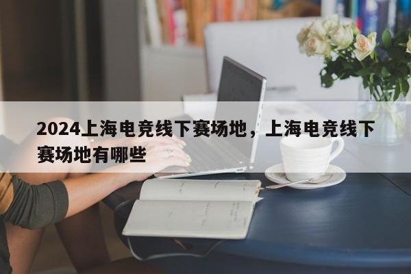 2024上海电竞线下赛场地，上海电竞线下赛场地有哪些