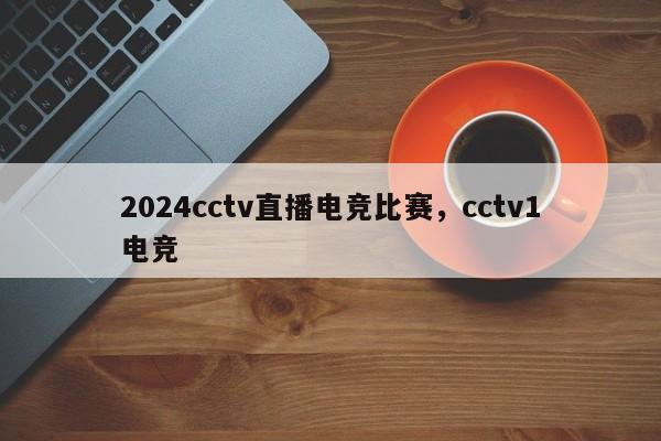 2024cctv直播电竞比赛，cctv1电竞