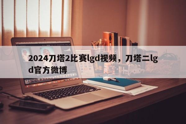 2024刀塔2比赛lgd视频，刀塔二lgd官方微博
