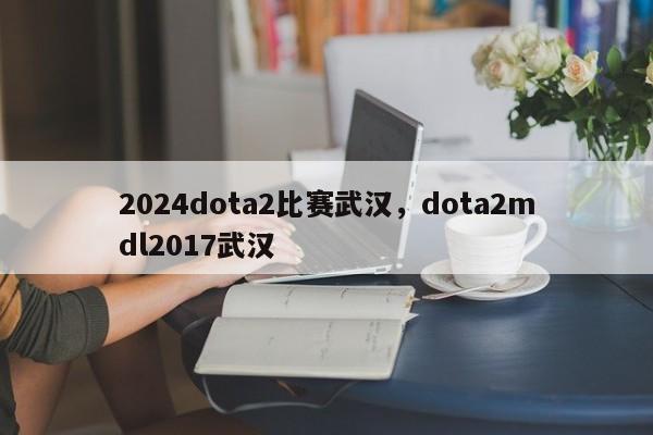 2024dota2比赛武汉，dota2mdl2017武汉