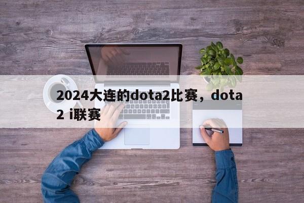 2024大连的dota2比赛，dota 2 i联赛
