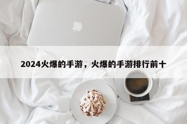 2024火爆的手游，火爆的手游排行前十
