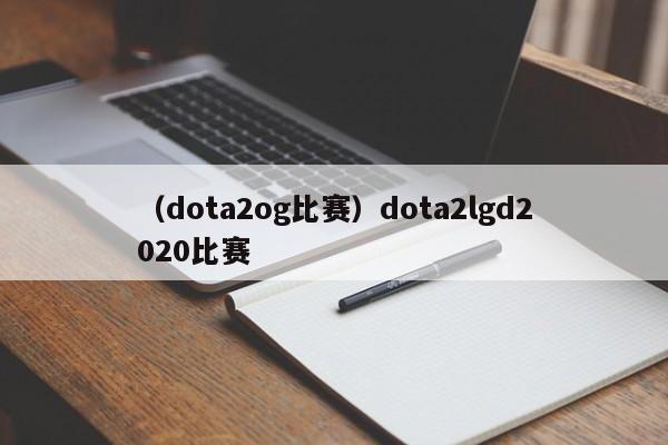 （dota2og比赛）dota2lgd2020比赛