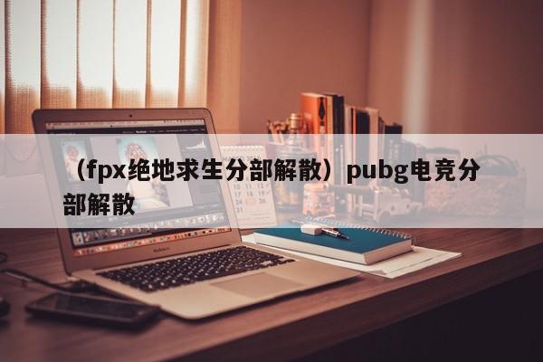 （fpx绝地求生分部解散）pubg电竞分部解散