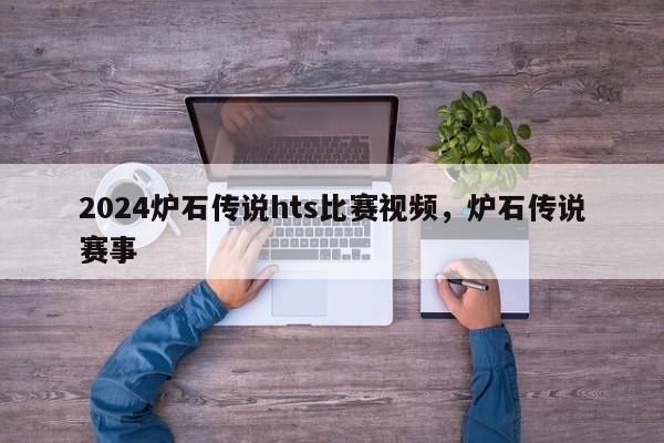 2024炉石传说hts比赛视频，炉石传说赛事
