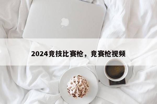 2024竞技比赛枪，竞赛枪视频