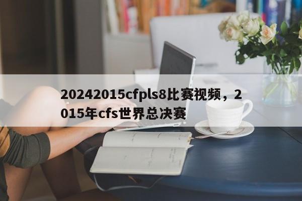 20242015cfpls8比赛视频,2015年cfs世界总决赛