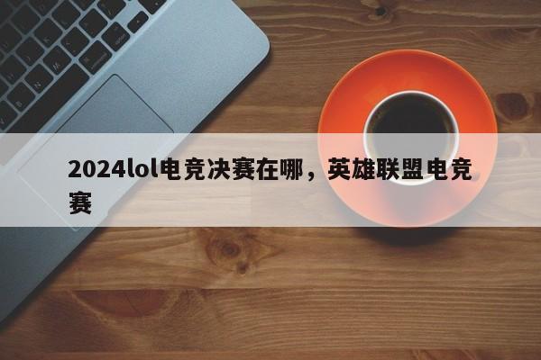 2024lol电竞决赛在哪，英雄联盟电竞赛