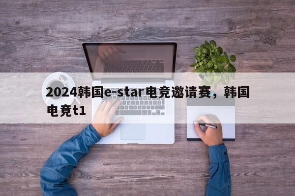 2024韩国e-star电竞邀请赛，韩国电竞t1
