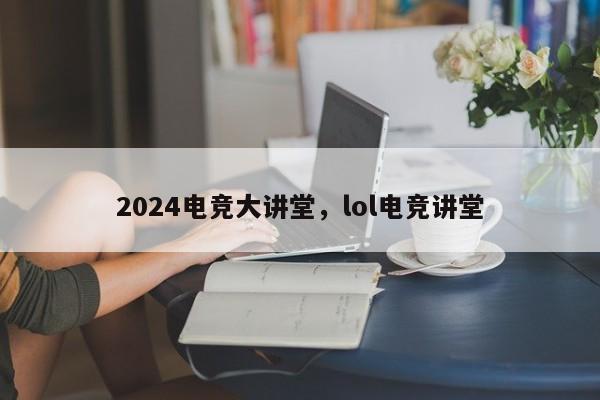 2024电竞大讲堂，lol电竞讲堂