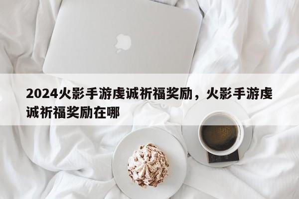 2024火影手游虔诚祈福奖励，火影手游虔诚祈福奖励在哪