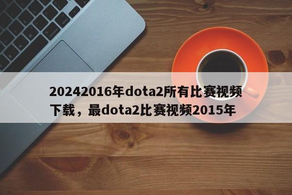 20242016年dota2所有比赛视频下载，最dota2比赛视频2015年