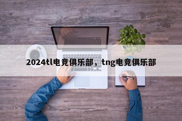 2024tl电竞俱乐部，tng电竞俱乐部