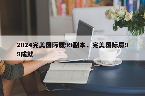 2024完美国际魔99副本，完美国际魔99成就
