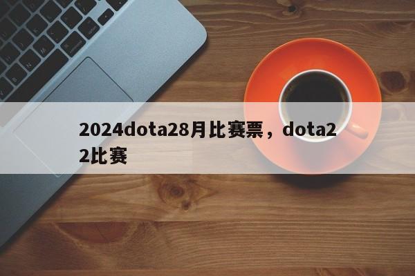 2024dota28月比赛票，dota22比赛
